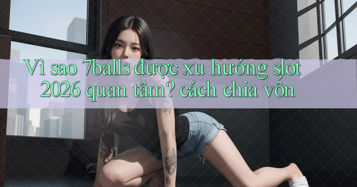 Vì sao 7balls được xu hướng slot 2026 quan tâm cách chia vốn
