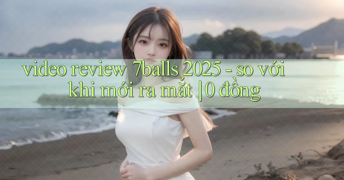 video review 7balls 2025   so với khi mới ra mắt 0 đồng