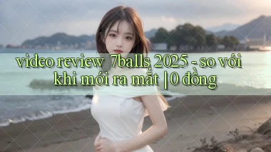 video review 7balls 2025   so với khi mới ra mắt 0 đồng