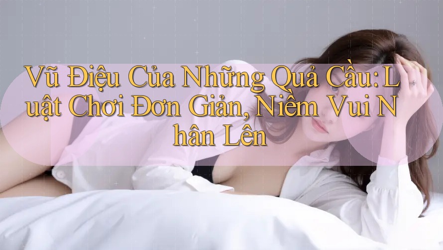 Vũ Điệu Của Những Quả Cầu: Luật Chơi Đơn Giản, Niềm Vui Nhân Lên Vũ Điệu Của Những Quả Cầu: Luật Chơi Đơn Giản, Niềm Vui Nhân Lên