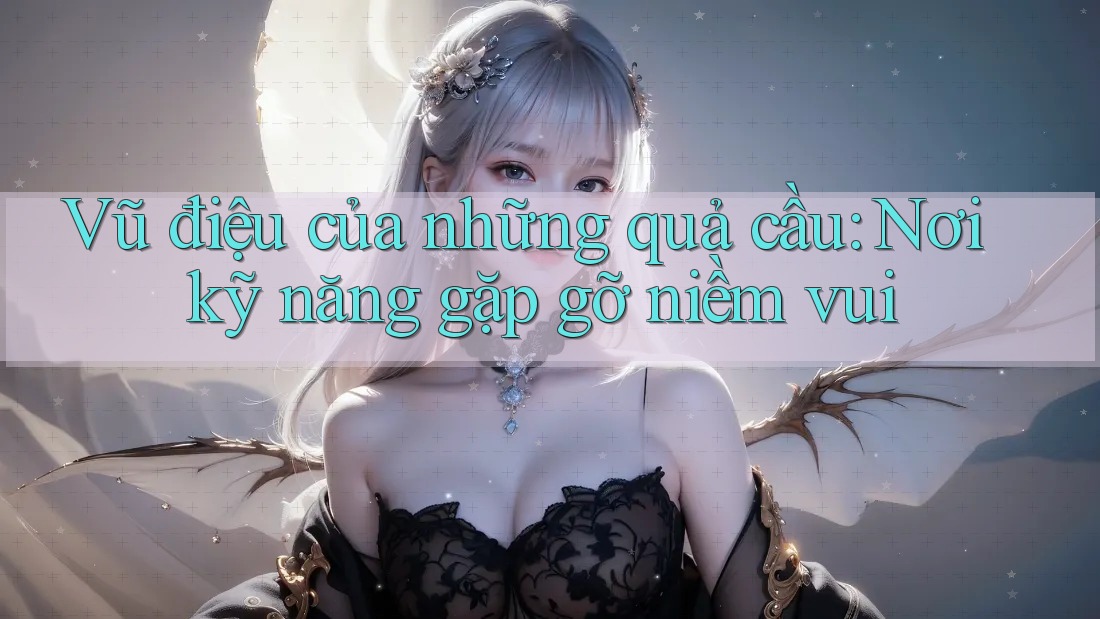 Vũ điệu của những quả cầu: Nơi kỹ năng gặp gỡ niềm vui