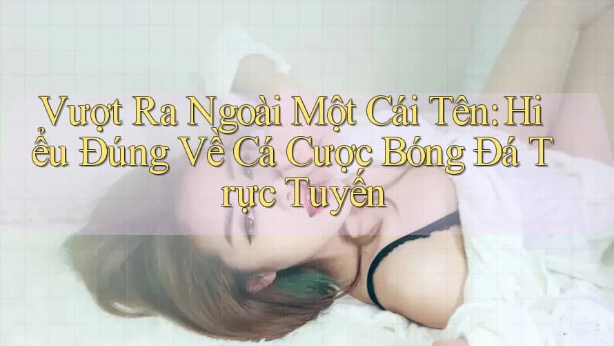 Vượt Ra Ngoài Một Cái Tên: Hiểu Đúng Về Cá Cược Bóng Đá Trực Tuyến