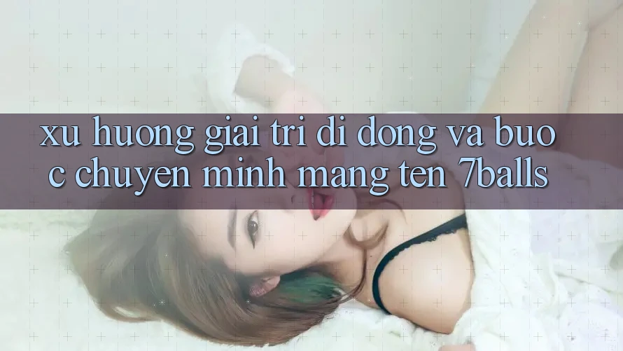 Xu Hướng Giải Trí Di Động Và Bước Chuyển Mình Mang Tên 7balls